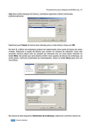 Procedimentos para utilização do BrOffice.org - 27

não deve conter espaços em branco, caracteres especiais e letras maiúsculas,
preferencialmente.




Selecione qual Tabela do banco será utilizada para a mala direta e clique em OK.

No item 2. o Bloco de endereços poderá ser selecionado como parte do layout da carta-
modelo. Selecione a opção de blocos que contém os campos de interesse. Caso não
encontre nenhum bloco com os campos de interesse crie um novo bloco clicando no
botão Mais. Na janela que será aberta contém mais opções de blocos de endereços, se
ainda assim, nenhuma contemplar as necessidades, clique no botão Novo para criar um
novo bloco.




Na coluna do lado esquerdo, Elementos de endereços, selecione o primeiro campo do
 