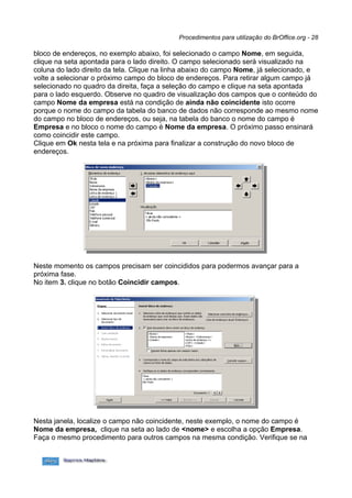 Procedimentos para utilização do BrOffice.org - 28

bloco de endereços, no exemplo abaixo, foi selecionado o campo Nome, em seguida,
clique na seta apontada para o lado direito. O campo selecionado será visualizado na
coluna do lado direito da tela. Clique na linha abaixo do campo Nome, já selecionado, e
volte a selecionar o próximo campo do bloco de endereços. Para retirar algum campo já
selecionado no quadro da direita, faça a seleção do campo e clique na seta apontada
para o lado esquerdo. Observe no quadro de visualização dos campos que o conteúdo do
campo Nome da empresa está na condição de ainda não coincidente isto ocorre
porque o nome do campo da tabela do banco de dados não corresponde ao mesmo nome
do campo no bloco de endereços, ou seja, na tabela do banco o nome do campo é
Empresa e no bloco o nome do campo é Nome da empresa. O próximo passo ensinará
como coincidir este campo.
Clique em Ok nesta tela e na próxima para finalizar a construção do novo bloco de
endereços.




Neste momento os campos precisam ser coincididos para podermos avançar para a
próxima fase.
No item 3. clique no botão Coincidir campos.




Nesta janela, localize o campo não coincidente, neste exemplo, o nome do campo é
Nome da empresa, clique na seta ao lado de <nome> e escolha a opção Empresa.
Faça o mesmo procedimento para outros campos na mesma condição. Verifique se na
 