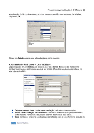 Procedimentos para utilização do BrOffice.org - 29

visualização do bloco de endereços todos os campos estão com os dados da tabela e
clique em OK.




Clique em Próximo para criar a Saudação da carta-modelo.


4. Assistente de Mala Direta  Criar saudação
Especifique as propriedades para a saudação. Se o banco de dados de mala direta
contiver informações sobre sexo, poderá ser criada diferentes saudações com base no
sexo do destinatário.




      Este documento deve conter uma saudação: adiciona uma saudação.
      Inserir uma saudação personalizada: adiciona uma saudação personalizada à
      carta-modelo. Para usar a saudação padrão, desmarque esta caixa.
      Sexo feminino: cria uma saudação personalizada para o sexo feminino através do
 