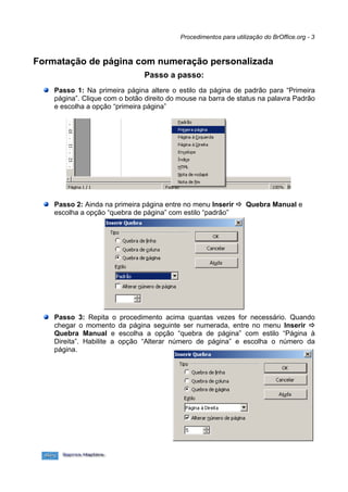 Procedimentos para utilização do BrOffice.org - 3



Formatação de página com numeração personalizada
                               Passo a passo:
    Passo 1: Na primeira página altere o estilo da página de padrão para “Primeira
    página”. Clique com o botão direito do mouse na barra de status na palavra Padrão
    e escolha a opção “primeira página”




    Passo 2: Ainda na primeira página entre no menu Inserir  Quebra Manual e
    escolha a opção “quebra de página” com estilo “padrão”




    Passo 3: Repita o procedimento acima quantas vezes for necessário. Quando
    chegar o momento da página seguinte ser numerada, entre no menu Inserir 
    Quebra Manual e escolha a opção “quebra de página” com estilo “Página à
    Direita”. Habilite a opção “Alterar número de página” e escolha o número da
    página.
 
