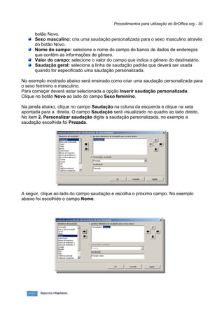 Procedimentos para utilização do BrOffice.org - 30

      botão Novo.
      Sexo masculino: cria uma saudação personalizada para o sexo masculino através
      do botão Novo.
      Nome do campo: selecione o nome do campo do banco de dados de endereços
      que contém as informações de gênero.
      Valor do campo: selecione o valor do campo que indica o gênero do destinatário.
      Saudação geral: selecione a linha de saudação padrão que deverá ser usada
      quando for especificado uma saudação personalizada.

No exemplo mostrado abaixo será ensinado como criar uma saudação personalizada para
o sexo feminino e masculino.
Para começar deverá estar selecionada a opção Inserir saudação personalizada.
Clique no botão Novo ao lado do campo Sexo feminino.

Na janela abaixo, clique no campo Saudação na coluna da esquerda e clique na seta
apontada para a direita. O campo Saudação será visualizado no quadro ao lado direito.
No item 2. Personalizar saudação digite a saudação personalizada, no exemplo a
saudação escolhida foi Prezada.




A seguir, clique ao lado do campo saudação e escolha o próximo campo. No exemplo
abaixo foi escolhido o campo Nome.
 