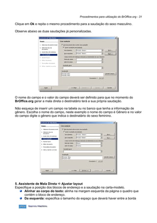 Procedimentos para utilização do BrOffice.org - 31

Clique em Ok e repita o mesmo procedimento para a saudação do sexo masculino.

Observe abaixo as duas saudações já personalizadas.




O nome do campo e o valor do campo deverá ser definido para que no momento do
BrOffice.org gerar a mala direta o destinatário terá a sua própria saudação.

Não esqueça de inserir um campo na tabela ou no banco que tenha a informação de
gênero. Escolha o nome do campo, neste exemplo o nome do campo é Gênero e no valor
do campo digite o gênero que indica o destinatário do sexo feminino.




5. Assistente de Mala Direta  Ajustar layout
Especifique a posição dos blocos de endereço e a saudação na carta-modelo.
      Alinhar ao corpo do texto: alinha na margem esquerda da página o quadro que
      contém o bloco de endereço.
      Da esquerda: especifica o tamanho do espaço que deverá haver entre a borda
 