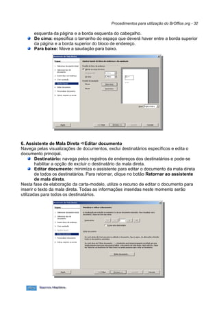 Procedimentos para utilização do BrOffice.org - 32

      esquerda da página e a borda esquerda do cabeçalho.
      De cima: especifica o tamanho do espaço que deverá haver entre a borda superior
      da página e a borda superior do bloco de endereço.
      Para baixo: Move a saudação para baixo.




6. Assistente de Mala Direta Editar documento
Navega pelas visualizações de documentos, exclui destinatários específicos e edita o
documento principal.
        Destinatário: navega pelos registros de endereços dos destinatários e pode-se
        habilitar a opção de excluir o destinatário da mala direta.
        Editar documento: minimiza o assistente para editar o documento da mala direta
        de todos os destinatários. Para retornar, clique no botão Retornar ao assistente
        de mala direta.
Nesta fase de elaboração da carta-modelo, utilize o recurso de editar o documento para
inserir o texto da mala direta. Todas as informações inseridas neste momento serão
utilizadas para todos os destinatários.
 