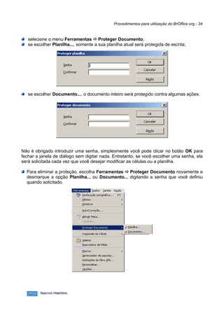 Procedimentos para utilização do BrOffice.org - 34


   selecione o menu Ferramentas ð Proteger Documento;
   se escolher Planilha..., somente a sua planilha atual será protegida de escrita;




   se escolher Documento..., o documento inteiro será protegido contra algumas ações.




Não é obrigado introduzir uma senha, simplesmente você pode clicar no botão OK para
fechar a janela de diálogo sem digitar nada. Entretanto, se você escolher uma senha, ela
será solicitada cada vez que você desejar modificar as células ou a planilha.

  Para eliminar a proteção, escolha Ferramentas ð Proteger Documento novamente e
  desmarque a opção Planilha... ou Documento... digitando a senha que você definiu
  quando solicitado.
 