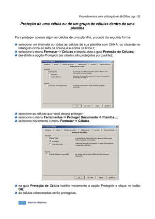Procedimentos para utilização do BrOffice.org - 35

   Proteção de uma célula ou de um grupo de células dentro de uma
                              planilha

Para proteger apenas algumas células de uma planilha, proceda da seguinte forma:

  selecione um intervalo ou todas as células de sua planilha com Ctrl+A, ou clicando no
  retângulo cinza ao lado da coluna A e acima da linha 1;
  selecione o menu Formatar ð Células e depois abra a guia Proteção de Células;
  desabilite a opção Protegido (as células são protegidas por padrão);




  selecione as células que você deseja proteger;
  selecione o menu Ferramentas ð Proteger Documento ð Planilha...;
  selecione novamente o menu Formatar ð Células;




  na guia Proteção de Célula habilite novamente a opção Protegido e clique no botão
  OK;
  as células selecionadas serão protegidas.
 