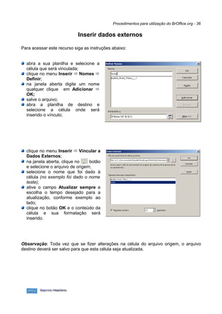 Procedimentos para utilização do BrOffice.org - 36


                            Inserir dados externos

Para acessar este recurso siga as instruções abaixo:


  abra a sua planilha e selecione a
  célula que será vinculada;
  clique no menu Inserir ð Nomes ð
  Definir;
  na janela aberta digite um nome
  qualquer clique em Adicionar ð
  OK;
  salve o arquivo;
  abra a planilha de destino e
  selecione a célula onde será
  inserido o vínculo;




  clique no menu Inserir ð Vincular a
  Dados Externos;
  na janela aberta, clique no    botão
  e selecione o arquivo de origem;
  selecione o nome que foi dado à
  célula (no exemplo foi dado o nome
  teste);
  ative o campo Atualizar sempre e
  escolha o tempo desejado para a
  atualização, conforme exemplo ao
  lado;
  clique no botão OK e o conteúdo da
  célula e sua formatação será
  inserido.




Observação: Toda vez que se fizer alterações na célula do arquivo origem, o arquivo
destino deverá ser salvo para que esta célula seja atualizada.
 