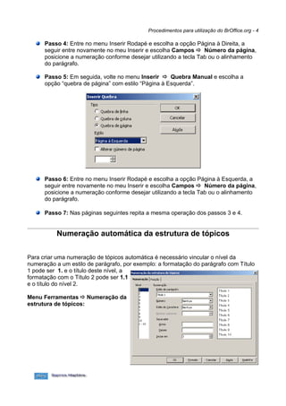 Procedimentos para utilização do BrOffice.org - 4

      Passo 4: Entre no menu Inserir Rodapé e escolha a opção Página à Direita, a
      seguir entre novamente no meu Inserir e escolha Campos  Número da página,
      posicione a numeração conforme desejar utilizando a tecla Tab ou o alinhamento
      do parágrafo.

      Passo 5: Em seguida, volte no menu Inserir  Quebra Manual e escolha a
      opção “quebra de página” com estilo “Página à Esquerda”.




      Passo 6: Entre no menu Inserir Rodapé e escolha a opção Página à Esquerda, a
      seguir entre novamente no meu Inserir e escolha Campos  Número da página,
      posicione a numeração conforme desejar utilizando a tecla Tab ou o alinhamento
      do parágrafo.

      Passo 7: Nas páginas seguintes repita a mesma operação dos passos 3 e 4.


           Numeração automática da estrutura de tópicos

Para criar uma numeração de tópicos automática é necessário vincular o nível da
numeração a um estilo de parágrafo, por exemplo: a formatação do parágrafo com Título
1 pode ser 1. e o título deste nível, a
formatação com o Título 2 pode ser 1.1
e o título do nível 2.

Menu Ferramentas  Numeração da
estrutura de tópicos:
 