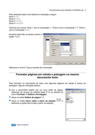 Procedimentos para utilização do BrOffice.org - 5

Para entender sobre nível observe a ilustração a seguir:
Nível 1 = 1.
Nível 2 = 1.1
Nível 3 = 1.1.1
Nível 4 = 1.1.1.1

Faremos um vinculo Título 1 com a numeração 1.; Título 2 com a numeração 1.1; Título 3
com a numeração 1.1.1.

Escolha nesta tela no campo número a
opção 1,2,3...




Selecione o nível 2. Faça a escolha da numeração


        Formatar páginas em retrato e paisagem no mesmo
                        documento texto

Para formatar um documento de texto com algumas páginas em retrato e outras em
paisagem, siga as instruções abaixo:

  com o documento aberto crie um novo estilo de página
  utilizando do recurso do estilista (tecla F11) ou através do
  menu Formatar  Estilos e formatação;
  clique no botão Estilos de página      ;
  clique no botão Novo estilo a partir da seleção               e
  selecione a opção Novo estilo a partir da seleção;
 