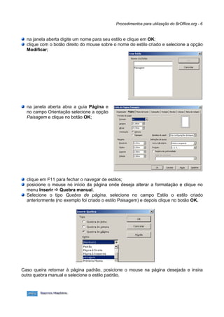 Procedimentos para utilização do BrOffice.org - 6


  na janela aberta digite um nome para seu estilo e clique em OK;
  clique com o botão direito do mouse sobre o nome do estilo criado e selecione a opção
  Modificar;




  na janela aberta abra a guia Página e
  no campo Orientação selecione a opção
  Paisagem e clique no botão OK;




  clique em F11 para fechar o navegar de estilos;
  posicione o mouse no início da página onde deseja alterar a formatação e clique no
  menu Inserir  Quebra manual.
  Selecione o tipo Quebra de página, selecione no campo Estilo o estilo criado
  anteriormente (no exemplo foi criado o estilo Paisagem) e depois clique no botão OK.




Caso queira retornar à página padrão, posicione o mouse na página desejada e insira
outra quebra manual e selecione o estilo padrão.
 
