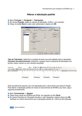 Procedimentos para utilização do BrOffice.org - 7



                         Alterar a tabulação padrão

  Menu Formatar  Parágrafo  Tabulações
  No campo Posição, digite os valores da tabulação, 2,00cm - por exemplo.
  Clique no botão Novo a cada valor adicionado e depois em OK




Tipo de Tabulação: determina a posição do texto que será digitado após a tabulação.
Caractere de preenchimento: preenche o espaço vazio à esquerda da tabulação com
pontos, traços, barras ou com caracter escolhido.




                  Tabulação      Tabulação    Tabulação     Tabulação




Este procedimento apenas cria uma tabulação para o documento que está em edição.
Para alterar a tabulação padrão em todos os documentos do BrOffice.org Texto, siga o
seguinte procedimento:

  Menu Ferramentas  Opções
  Clique duas vezes em BrOffice.org Writer, em seguida no item Geral
  No campo Paradas de Tabulação escolha o valor desejado e depois clique em OK.
  Verifique no mesmo documento que a tabulação padrão de 1,25cm já será alterada.
 