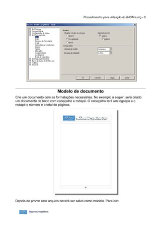 Procedimentos para utilização do BrOffice.org - 8




                            Modelo de documento
Crie um documento com as formatações necessárias. No exemplo a seguir, será criado
um documento de texto com cabeçalho e rodapé. O cabeçalho terá um logotipo e o
rodapé o número e o total de páginas.




Depois de pronto este arquivo deverá ser salvo como modelo. Para isto:
 