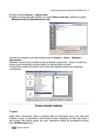 Procedimentos para utilização do BrOffice.org - 9

  Entre no Menu Arquivo  Salvar Como.
  Digite um nome para este modelo e no campo Salvar como tipo, selecione a opção
  Modelo de texto do OpenDocument (.ott)




Quando for necessário usar este modelo entre em Arquivo  Novo  Modelos e
documentos.
Selecione a pasta onde o modelo foi salvo e localize o documento. Clique no botão que
mostra a pré-visualização na parte direita. Em seguida clique em Abrir.
O documento modelo será aberto como documento padrão e poderá ser trabalhado
normalmente.




                             Como montar índices

1º passo

Digite todo o documento. Deixe a primeira folha do documento vazia, pois, nela será
inserido o índice. O importante é não formatar o título e subtítulos, ou seja, não mudar o
tipo de letra, não colocar negrito, etc, pois, utilizaremos estilos de formatação de títulos
que o BrOffice.org possui.
 