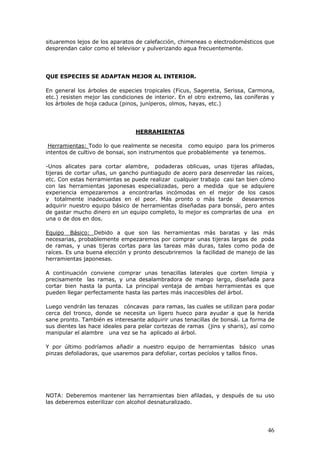 situaremos lejos de los aparatos de calefacción, chimeneas o electrodomésticos que
desprendan calor como el televisor y pulverizando agua frecuentemente.
QUE ESPECIES SE ADAPTAN MEJOR AL INTERIOR.
En general los árboles de especies tropicales (Ficus, Sageretia, Serissa, Carmona,
etc.) resisten mejor las condiciones de interior. En el otro extremo, las coníferas y
los árboles de hoja caduca (pinos, juníperos, olmos, hayas, etc.)
HERRAMIENTAS
Herramientas: Todo lo que realmente se necesita como equipo para los primeros
intentos de cultivo de bonsai, son instrumentos que probablemente ya tenemos.
-Unos alicates para cortar alambre, podaderas oblicuas, unas tijeras afiladas,
tijeras de cortar uñas, un gancho puntiagudo de acero para desenredar las raíces,
etc. Con estas herramientas se puede realizar cualquier trabajo casi tan bien cómo
con las herramientas japonesas especializadas, pero a medida que se adquiere
experiencia empezaremos a encontrarlas incómodas en el mejor de los casos
y totalmente inadecuadas en el peor. Más pronto o más tarde desearemos
adquirir nuestro equipo básico de herramientas diseñadas para bonsái, pero antes
de gastar mucho dinero en un equipo completo, lo mejor es comprarlas de una en
una o de dos en dos.
Equipo Básico: Debido a que son las herramientas más baratas y las más
necesarias, probablemente empezaremos por comprar unas tijeras largas de poda
de ramas, y unas tijeras cortas para las tareas más duras, tales como poda de
raíces. Es una buena elección y pronto descubriremos la facilidad de manejo de las
herramientas japonesas.
A continuación conviene comprar unas tenacillas laterales que corten limpia y
precisamente las ramas, y una desalambradora de mango largo, diseñada para
cortar bien hasta la punta. La principal ventaja de ambas herramientas es que
pueden llegar perfectamente hasta las partes más inaccesibles del árbol.
Luego vendrán las tenazas cóncavas para ramas, las cuales se utilizan para podar
cerca del tronco, donde se necesita un ligero hueco para ayudar a que la herida
sane pronto. También es interesante adquirir unas tenacillas de bonsái. La forma de
sus dientes las hace ideales para pelar cortezas de ramas (jins y sharis), así como
manipular el alambre una vez se ha aplicado al árbol.
Y por último podríamos añadir a nuestro equipo de herramientas básico unas
pinzas defoliadoras, que usaremos para defoliar, cortas pecíolos y tallos finos.
NOTA: Deberemos mantener las herramientas bien afiladas, y después de su uso
las deberemos esterilizar con alcohol desnaturalizado.
46
 