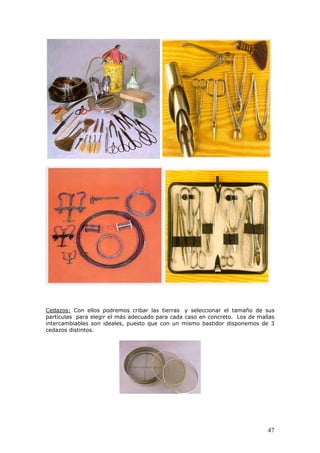 Cedazos: Con ellos podremos cribar las tierras y seleccionar el tamaño de sus
partículas para elegir el más adecuado para cada caso en concreto. Los de mallas
intercambiables son ideales, puesto que con un mismo bastidor disponemos de 3
cedazos distintos.
47
 
