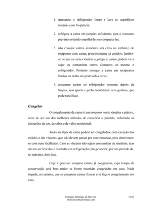 Fernando Henrique de Oliveira
fholiveiraldb@hotmail.com
10/60
1. mantenha o refrigerador limpo r lave as superfícies
internas com freqüência;
2. refrigere a carne em porções suficientes para o consumo
previsto evitando empilhá-las ou compactá-las;
3. não coloque outros alimentos em cima ou embaixo do
recipiente com carne, principalmente já cozidos; lembre-
se de que as carnes tendem a gotejar e, assim, podem vir a
sujar ou contaminar outros alimentos ou mesmo o
refrigerador. Portanto coloque a carne em recipientes
fundos ou então um prato sob a carne;
4. armazene carnes no refrigerador somente depois de
limpas, sem aparas e preferencialmente sem gordura, que
pode rancificar.
Congelar
O congelamento da carne é um processo muito simples e prático,
além de ser um dos melhores métodos de conservar o produto, reduzindo as
alterações de cor, de sabor e de valor nutricional.
Todos os tipos de carne podem ser congelados, com exceção dos
miúdos e das vísceras, que não devem passar por esse processo, pois deterioram-
se com mais facilidade. Caso as vísceras não sejam consumidas de imediato, elas
devem ser fervidas e mantidas em refrigeração (em geladeira) por um período de,
no máximo, dois dias.
Hoje é possível comprar carnes já congeladas, cujo tempo de
conservação será bem maior se forem mantidas congeladas em casa. Nada
impede, no entanto, que se comprem carnes frescas e se faça o congelamento em
casa.
 