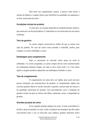 Fernando Henrique de Oliveira
fholiveiraldb@hotmail.com
11/60
Para fazer um congelamento caseiro, é preciso estar atento a
normas de higiene e a alguns fatores que interferem na qualidade, na segurança e
na boa conservação da carne.
Condições iniciais do produto
A carne deve ser sempre adquirida em estabelecimentos idôneos,
que zelem por sua boa procedência. É importante ter um fornecedor de sua inteira
confiança.
Teor de gordura
As carnes magras conservam-se melhor do que as carnes com
capa de gordura. No caso de cortes como picanha e contrafilé, prefira, para
congelar, as carnes embaladas a vácuo.
Embalagem para congelamento
Hoje se encontram no mercado várias peças de carne já
embaladas. Ao serem congeladas, as carnes sempre devem estar acondicionadas
em embalagens plásticas limpas, de onde se deve retirar todo o ar. Uma ótima
opção é congelar produtos adquiridos em embalagens fechadas a vácuo.
Tipo de congelamento
O congelamento de carne deve ser rápido, pois assim provoca
poucas alterações nas características do produto. O congelamento rápido não
ocasiona grandes danos ao tecido muscular e garante a preservação da maciez e
da qualidade nutricional do produto. Este procedimento evita a formação de
grandes cristais de gelo no interior das fibras, mantendo, assim, a integridade do
produto.
Grandes porções de carne
Evite congelar grandes pedaços de carne. O mais aconselhável é
dividir a peça em porções, ou seja, cortar os pedaços em tamanhos que lhe sejam
convenientes para o uso no dia-a-dia, pois pedaços grandes demoram muito
 