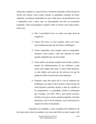 Fernando Henrique de Oliveira
fholiveiraldb@hotmail.com
12/60
tempo para congelar-se, o que favorece a formação de grandes cristais de gelo no
interior dos tecidos. Esses cristais alteram as qualidades culinárias da carne,
sobretudo a suculência (quantidade de suco). Além disso, tal procedimento evita
o desperdício, pois a carne, uma vez descongelada, não deve ser novamente
congelada. Carne descongelada só poderá voltar ao freezer como prato pronto,
nunca crua.
• Não é aconselhável lavar as carnes com água antes de
congelá-las.
• Carnes com ossos: se você congelar carnes com ossos,
tome cuidado para que eles não furem a embalagem.
• Carnes temperadas: evite congelar carnes já temperadas.
Temperos como cebola e alho têm alteração de sabor
quando congelados por um certo tempo.
• Carne moída: caso queira congelar carne moída, compre-a
sempre em estabelecimentos de sua confiança e peça
carnes mais magras para moer. A carne moída deteriora-
se mais rápido, pois passa por um processo em que há
quebra das fibras em partículas muito pequenas.
• Etiquetas: outra dica muito útil é o uso de etiquetas nas
embalagens, nas quais se deve colocar o nome da peça de
carne (picanha, maminha, alcatra), a data de validade ou
de congelamento e a quantidade contida na embalagem
(por exemplo, seis bifes, 300 g, para quatro pessoas).
Lembre-se de que as carnes, quando congeladas, são todas
parecidas e, com o uso de etiquetas, você evitará possíveis
enganos de cortes ou de porções.
Seguindo esses cuidados, a carne congelada terá validade de até
oito meses para carnes em pedaços; seis meses para bifes ou carne assada e três
 