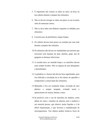Fernando Henrique de Oliveira
fholiveiraldb@hotmail.com
16/60
5. É importante não colocar as mãos no nariz, na boca ou
nos cabelos durante o preparo dos alimentos;
6. Não se devem enxugar as mãos em panos ou em aventais
antes de manusear carnes;
7. Não se deve lidar com dinheiro enquanto se trabalha com
alimentos;
8. Convém usar, de preferência, roupas limpas;
9. Os cabelos devem estar presos ou contidos por uma rede
durante o preparo das refeições;
10.Os alimentos não devem ser manipulados por pessoas que
estiverem com doenças de pele, diarréia, gripe, dor de
garganta ou doenças infecciosas;
11.A cozinha deve ser mantida limpa e os utensílios devem
estar sempre lavados. Não se esqueça de usar detergentes
e desinfetantes;
12.A geladeira e o freezer não devem ficar superlotados, pois
isso dificulta a circulação de ar frio dentro do aparelho e
compromete a conservação dos alimentos;
13.Mantenha o lixo em recipiente limpo, revestido de saco
plástico e sempre tampado, evitando assim o
aparecimento de insetos, baratas e ratos;
14.Se possível, evite o uso de utensílios de madeira, como
tábuas de carne e martelos de amaciar, pois a madeira é
um material poroso, que absorve muito líquidos e é de
difícil higienização, o que favorece a multiplicação de
microrganismos. Tais objetos podem tornar-se focos de
 