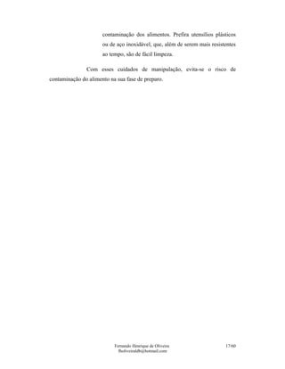 Fernando Henrique de Oliveira
fholiveiraldb@hotmail.com
17/60
contaminação dos alimentos. Prefira utensílios plásticos
ou de aço inoxidável, que, além de serem mais resistentes
ao tempo, são de fácil limpeza.
Com esses cuidados de manipulação, evita-se o risco de
contaminação do alimento na sua fase de preparo.
 