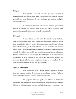 Fernando Henrique de Oliveira
fholiveiraldb@hotmail.com
18/60
Compra
Para garantir a qualidade da carne que você consome, é
importante estar informado e atento desde o momento de sua aquisição. Procure
comprá-la em estabelecimentos de sua confiança, que tenham condições
sanitárias adequadas.
A carne bovina fresca tem características próprias, que a tornam
fácil de ser reconhecida. A leitura deste texto levará você a identificar essas
características para adquirir somente carnes de boa qualidade.
O produto
A carne fresca deve ter coloração vermelho-cereja brilhante,
odor característico de carne fresca e uma certa elasticidade, capaz de fazê-la
ceder à pressão dos dedos. A gordura deve ter coloração amarelo-clara, próxima
à tonalidade da manteiga. A carne embalada a vácuo, entretanto, tem cor mais
escura, o que é normal e não indica deterioração. Não deixe de verificar a data de
validade do produto, que, por lei, deve estar impressa no rótulo da embalagem.
Se você notar excesso de líquido dentro das embalagens, assim como manchas
esverdeadas, ou se a embalagem não estiver bem aderida ao produto, não
compre-o. Quando adquirir carnes congeladas, coloque-as no congelador de sua
casa, no máximo, no prazo de uma hora após a compra.
Tipos de embalagem
Hoje encontra-se carne à venda tanto no balcão do açougue
como em pequenas bandejas de isopor ou em embalagens a vácuo. Prefira as
carnes embaladas, tanto a vácuo como em pequenas bandejas.
Em pequenas bandejas, pode ser utilizada a "atmosfera
modificada", que nada mais é do que uma mistura de oxigênio com gás carbônico
injetada na embalagem para manter a qualidade do produto e prolongar a sua
 