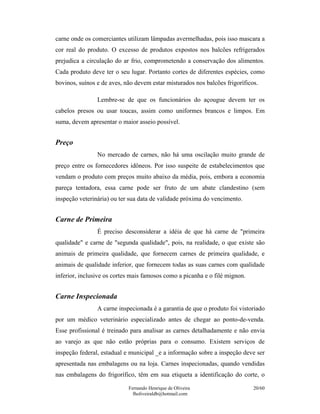 Fernando Henrique de Oliveira
fholiveiraldb@hotmail.com
20/60
carne onde os comerciantes utilizam lâmpadas avermelhadas, pois isso mascara a
cor real do produto. O excesso de produtos expostos nos balcões refrigerados
prejudica a circulação do ar frio, comprometendo a conservação dos alimentos.
Cada produto deve ter o seu lugar. Portanto cortes de diferentes espécies, como
bovinos, suínos e de aves, não devem estar misturados nos balcões frigoríficos.
Lembre-se de que os funcionários do açougue devem ter os
cabelos presos ou usar toucas, assim como uniformes brancos e limpos. Em
suma, devem apresentar o maior asseio possível.
Preço
No mercado de carnes, não há uma oscilação muito grande de
preço entre os fornecedores idôneos. Por isso suspeite de estabelecimentos que
vendam o produto com preços muito abaixo da média, pois, embora a economia
pareça tentadora, essa carne pode ser fruto de um abate clandestino (sem
inspeção veterinária) ou ter sua data de validade próxima do vencimento.
Carne de Primeira
É preciso desconsiderar a idéia de que há carne de "primeira
qualidade" e carne de "segunda qualidade", pois, na realidade, o que existe são
animais de primeira qualidade, que fornecem carnes de primeira qualidade, e
animais de qualidade inferior, que fornecem todas as suas carnes com qualidade
inferior, inclusive os cortes mais famosos como a picanha e o filé mignon.
Carne Inspecionada
A carne inspecionada é a garantia de que o produto foi vistoriado
por um médico veterinário especializado antes de chegar ao ponto-de-venda.
Esse profissional é treinado para analisar as carnes detalhadamente e não envia
ao varejo as que não estão próprias para o consumo. Existem serviços de
inspeção federal, estadual e municipal _e a informação sobre a inspeção deve ser
apresentada nas embalagens ou na loja. Carnes inspecionadas, quando vendidas
nas embalagens do frigorífico, têm em sua etiqueta a identificação do corte, o
 