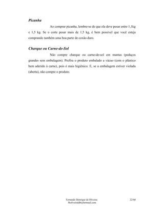 Fernando Henrique de Oliveira
fholiveiraldb@hotmail.com
22/60
Picanha
Ao comprar picanha, lembre-se de que ela deve pesar entre 1,1kg
e 1,5 kg. Se o corte pesar mais de 1,5 kg, é bem possível que você esteja
comprando também uma boa parte de coxão duro.
Charque ou Carne-de-Sol
Não compre charque ou carne-de-sol em mantas (pedaços
grandes sem embalagem). Prefira o produto embalado a vácuo (com o plástico
bem aderido à carne), pois é mais higiênico. E, se a embalagem estiver violada
(aberta), não compre o produto.
 