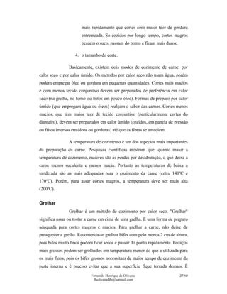 Fernando Henrique de Oliveira
fholiveiraldb@hotmail.com
27/60
mais rapidamente que cortes com maior teor de gordura
entremeada. Se cozidos por longo tempo, cortes magros
perdem o suco, passam do ponto e ficam mais duros;
4. o tamanho do corte.
Basicamente, existem dois modos de cozimento de carne: por
calor seco e por calor úmido. Os métodos por calor seco não usam água, porém
podem empregar óleo ou gordura em pequenas quantidades. Cortes mais macios
e com menos tecido conjuntivo devem ser preparados de preferência em calor
seco (na grelha, no forno ou fritos em pouco óleo). Formas de preparo por calor
úmido (que empregam água ou óleos) realçam o sabor das carnes. Cortes menos
macios, que têm maior teor de tecido conjuntivo (particularmente cortes do
dianteiro), devem ser preparados em calor úmido (cozidos, em panela de pressão
ou fritos imersos em óleos ou gorduras) até que as fibras se amaciem.
A temperatura de cozimento é um dos aspectos mais importantes
da preparação da carne. Pesquisas científicas mostram que, quanto maior a
temperatura de cozimento, maiores são as perdas por desidratação, o que deixa a
carne menos suculenta e menos macia. Portanto as temperaturas de baixa a
moderada são as mais adequadas para o cozimento da carne (entre 140ºC e
170ºC). Porém, para assar cortes magros, a temperatura deve ser mais alta
(200ºC).
Grelhar
Grelhar é um método de cozimento por calor seco. "Grelhar"
significa assar ou tostar a carne em cima de uma grelha. É uma forma de preparo
adequada para cortes magros e macios. Para grelhar a carne, não deixe de
preaquecer a grelha. Recomenda-se grelhar bifes com pelo menos 2 cm de altura,
pois bifes muito finos podem ficar secos e passar do ponto rapidamente. Pedaços
mais grossos podem ser grelhados em temperatura menor do que a utilizada para
os mais finos, pois os bifes grossos necessitam de maior tempo de cozimento da
parte interna e é preciso evitar que a sua superfície fique torrada demais. É
 