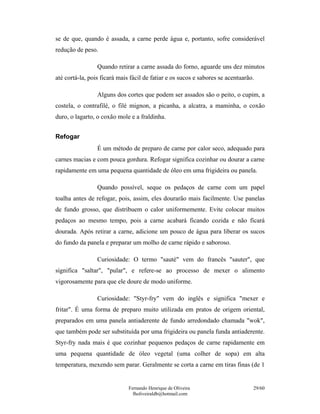 Fernando Henrique de Oliveira
fholiveiraldb@hotmail.com
29/60
se de que, quando é assada, a carne perde água e, portanto, sofre considerável
redução de peso.
Quando retirar a carne assada do forno, aguarde uns dez minutos
até cortá-la, pois ficará mais fácil de fatiar e os sucos e sabores se acentuarão.
Alguns dos cortes que podem ser assados são o peito, o cupim, a
costela, o contrafilé, o filé mignon, a picanha, a alcatra, a maminha, o coxão
duro, o lagarto, o coxão mole e a fraldinha.
Refogar
É um método de preparo de carne por calor seco, adequado para
carnes macias e com pouca gordura. Refogar significa cozinhar ou dourar a carne
rapidamente em uma pequena quantidade de óleo em uma frigideira ou panela.
Quando possível, seque os pedaços de carne com um papel
toalha antes de refogar, pois, assim, eles dourarão mais facilmente. Use panelas
de fundo grosso, que distribuem o calor uniformemente. Evite colocar muitos
pedaços ao mesmo tempo, pois a carne acabará ficando cozida e não ficará
dourada. Após retirar a carne, adicione um pouco de água para liberar os sucos
do fundo da panela e preparar um molho de carne rápido e saboroso.
Curiosidade: O termo "sauté" vem do francês "sauter", que
significa "saltar", "pular", e refere-se ao processo de mexer o alimento
vigorosamente para que ele doure de modo uniforme.
Curiosidade: "Styr-fry" vem do inglês e significa "mexer e
fritar". É uma forma de preparo muito utilizada em pratos de origem oriental,
preparados em uma panela antiaderente de fundo arredondado chamada "wok",
que também pode ser substituída por uma frigideira ou panela funda antiaderente.
Styr-fry nada mais é que cozinhar pequenos pedaços de carne rapidamente em
uma pequena quantidade de óleo vegetal (uma colher de sopa) em alta
temperatura, mexendo sem parar. Geralmente se corta a carne em tiras finas (de 1
 