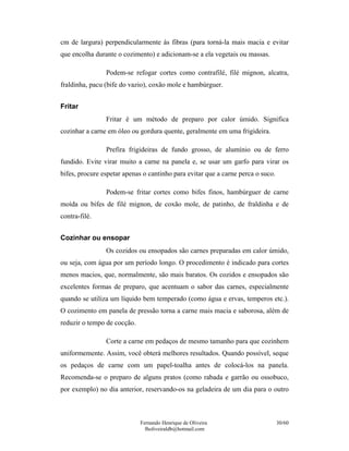 Fernando Henrique de Oliveira
fholiveiraldb@hotmail.com
30/60
cm de largura) perpendicularmente às fibras (para torná-la mais macia e evitar
que encolha durante o cozimento) e adicionam-se a ela vegetais ou massas.
Podem-se refogar cortes como contrafilé, filé mignon, alcatra,
fraldinha, pacu (bife do vazio), coxão mole e hambúrguer.
Fritar
Fritar é um método de preparo por calor úmido. Significa
cozinhar a carne em óleo ou gordura quente, geralmente em uma frigideira.
Prefira frigideiras de fundo grosso, de alumínio ou de ferro
fundido. Evite virar muito a carne na panela e, se usar um garfo para virar os
bifes, procure espetar apenas o cantinho para evitar que a carne perca o suco.
Podem-se fritar cortes como bifes finos, hambúrguer de carne
moída ou bifes de filé mignon, de coxão mole, de patinho, de fraldinha e de
contra-filé.
Cozinhar ou ensopar
Os cozidos ou ensopados são carnes preparadas em calor úmido,
ou seja, com água por um período longo. O procedimento é indicado para cortes
menos macios, que, normalmente, são mais baratos. Os cozidos e ensopados são
excelentes formas de preparo, que acentuam o sabor das carnes, especialmente
quando se utiliza um líquido bem temperado (como água e ervas, temperos etc.).
O cozimento em panela de pressão torna a carne mais macia e saborosa, além de
reduzir o tempo de cocção.
Corte a carne em pedaços de mesmo tamanho para que cozinhem
uniformemente. Assim, você obterá melhores resultados. Quando possível, seque
os pedaços de carne com um papel-toalha antes de colocá-los na panela.
Recomenda-se o preparo de alguns pratos (como rabada e garrão ou ossobuco,
por exemplo) no dia anterior, reservando-os na geladeira de um dia para o outro
 