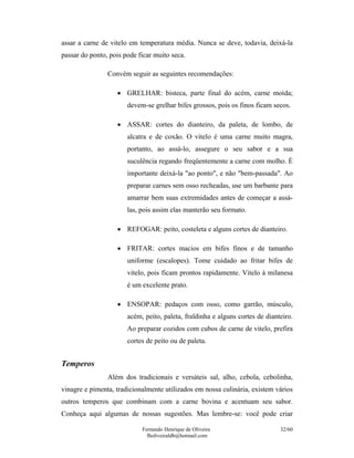 Fernando Henrique de Oliveira
fholiveiraldb@hotmail.com
32/60
assar a carne de vitelo em temperatura média. Nunca se deve, todavia, deixá-la
passar do ponto, pois pode ficar muito seca.
Convém seguir as seguintes recomendações:
• GRELHAR: bisteca, parte final do acém, carne moída;
devem-se grelhar bifes grossos, pois os finos ficam secos.
• ASSAR: cortes do dianteiro, da paleta, de lombo, de
alcatra e de coxão. O vitelo é uma carne muito magra,
portanto, ao assá-lo, assegure o seu sabor e a sua
suculência regando freqüentemente a carne com molho. É
importante deixá-la "ao ponto", e não "bem-passada". Ao
preparar carnes sem osso recheadas, use um barbante para
amarrar bem suas extremidades antes de começar a assá-
las, pois assim elas manterão seu formato.
• REFOGAR: peito, costeleta e alguns cortes de dianteiro.
• FRITAR: cortes macios em bifes finos e de tamanho
uniforme (escalopes). Tome cuidado ao fritar bifes de
vitelo, pois ficam prontos rapidamente. Vitelo à milanesa
é um excelente prato.
• ENSOPAR: pedaços com osso, como garrão, músculo,
acém, peito, paleta, fraldinha e alguns cortes de dianteiro.
Ao preparar cozidos com cubos de carne de vitelo, prefira
cortes de peito ou de paleta.
Temperos
Além dos tradicionais e versáteis sal, alho, cebola, cebolinha,
vinagre e pimenta, tradicionalmente utilizados em nossa culinária, existem vários
outros temperos que combinam com a carne bovina e acentuam seu sabor.
Conheça aqui algumas de nossas sugestões. Mas lembre-se: você pode criar
 