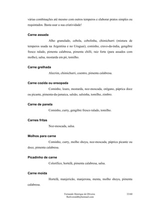 Fernando Henrique de Oliveira
fholiveiraldb@hotmail.com
33/60
várias combinações até mesmo com outros temperos e elaborar pratos simples ou
requintados. Basta usar a sua criatividade!
Carne assada
Alho granulado, cebola, cebolinha, chimichurri (mistura de
temperos usada na Argentina e no Uruguai), cominho, cravo-da-índia, gengibre
fresco ralado, pimenta calabresa, pimenta chilli, raiz forte (para assados com
molho), salsa, mostarda em pó, tomilho.
Carne grelhada
Alecrim, chimichurri, coentro, pimenta calabresa.
Carne cozida ou ensopada
Cominho, louro, mostarda, noz-moscada, orégano, páprica doce
ou picante, pimenta-da-jamaica, salsão, salsinha, tomilho, zimbro.
Carne de panela
Cominho, curry, gengibre fresco ralado, tomilho.
Carnes fritas
Noz-moscada, salsa.
Molhos para carne
Cominho, curry, molho shoyu, noz-moscada, páprica picante ou
doce, pimenta calabresa.
Picadinho de carne
Colorífico, hortelã, pimenta calabresa, salsa.
Carne moída
Hortelã, manjericão, manjerona, menta, molho shoyu, pimenta
calabresa.
 
