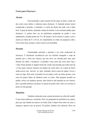 Fernando Henrique de Oliveira
fholiveiraldb@hotmail.com
35/60
Cortes para Churrasco
Alcatra
Está localizado a parte traseira do boi junto ao dorso, sendo um
dos cortes mais nobres e saborosos para churrasco. A chamada alcatra inteira
compreende a picanha, a maminha e o miolo da alcatra (de onde vem o baby
beef. A parte de dentro, chamada coração da alcatra, é um excelente pedaço para
churrasco. A alcatra deve ser de preferência preparada na grelha e assa
rapidamente, ficando pronta em 15 a 20 minutos. Se for utilizar o espeto, corte a
alcatra em fatias de 8 a 10 cm. de comprimento ou então em pequenos cubos.
Evite cortes finos, porque a carne resseca com facilidade.
Picanha
Unanimidade nacional, a picanha é um corte tradicional de
churrasco. É facilmente reconhecível por seu formato triangular e capa de
gordura que a cobre por inteiro,e que não deve ser retirada para assar pois
alterará seu sabor e suculência. A picanha é uma carne que varia entre 1kg e
1,5kg. Preste atenção se alguém tentar lhe vender uma picanha que tenha mais de
1,5 kg: peças maiores incluem um pedaço de coxão duro. Se a parte de baixo
ainda estiver com ´nervura´ ou ´pele´ prateada, retire-a antes de salgar e levar a
carne ao fogo. Para assar a picanha em um espeto, corte em fatias grossas, com
cerca de quatro dedos de distância entre os cortes. Para preparar picanha na
grelha, corte-a em pedaços grossos, para deixá-la mal passada em seu interior,
pois a picanha endurece um pouco se passar do ponto certo. Deve ser servida ao
ponto ou mal passada.
Maminha
Também conhecida como a ponta da alcatra ou colita del cuadril.
É uma carne saborosa e suculenta. Deve ser preparada de preferência em espeto,
para que seja fatiada aos poucos em fatias finas. Limpe-a bem antes de assar, e
tempere-a apenas com sal grosso. Na grelha, também fica saborosa. Deve ser
 