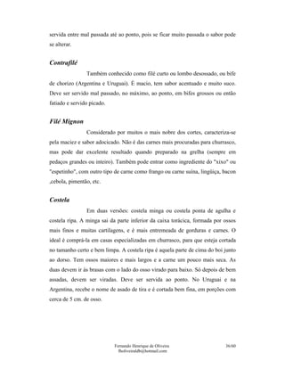 Fernando Henrique de Oliveira
fholiveiraldb@hotmail.com
36/60
servida entre mal passada até ao ponto, pois se ficar muito passada o sabor pode
se alterar.
Contrafilé
Também conhecido como filé curto ou lombo desossado, ou bife
de chorizo (Argentina e Uruguai). É macio, tem sabor acentuado e muito suco.
Deve ser servido mal passado, no máximo, ao ponto, em bifes grossos ou então
fatiado e servido picado.
Filé Mignon
Considerado por muitos o mais nobre dos cortes, caracteriza-se
pela maciez e sabor adocicado. Não é das carnes mais procuradas para churrasco,
mas pode dar excelente resultado quando preparado na grelha (sempre em
pedaços grandes ou inteiro). Também pode entrar como ingrediente do "xixo" ou
"espetinho", com outro tipo de carne como frango ou carne suína, lingüiça, bacon
,cebola, pimentão, etc.
Costela
Em duas versões: costela minga ou costela ponta de agulha e
costela ripa. A minga sai da parte inferior da caixa torácica, formada por ossos
mais finos e muitas cartilagens, e é mais entremeada de gorduras e carnes. O
ideal é comprá-la em casas especializadas em churrasco, para que esteja cortada
no tamanho certo e bem limpa. A costela ripa é aquela parte de cima do boi junto
ao dorso. Tem ossos maiores e mais largos e a carne um pouco mais seca. As
duas devem ir às brasas com o lado do osso virado para baixo. Só depois de bem
assadas, devem ser viradas. Deve ser servida ao ponto. No Uruguai e na
Argentina, recebe o nome de asado de tira e é cortada bem fina, em porções com
cerca de 5 cm. de osso.
 