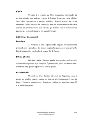 Fernando Henrique de Oliveira
fholiveiraldb@hotmail.com
38/60
Cupim
O cupim é o conjunto de fibras musculares, entremeadas de
gordura, situadas logo atrás do pescoço de bovinos de raça ou cruza zebuína.
Tem sabor característico e paladar agradável, devendo sempre ser cozida
lentamente. Muito utilizada em churrascos, pode ser assada enrolada em várias
camadas de celofane especial para culinária que distribui o calor uniformemente
e promove o cozimento da carne em seu próprio suco.
Influências do Mercosul
Pamplona
A pamplona é uma especialidade uruguaia tradicionalmente
preparada com o coração de filé mignon ou picanha recheados de tempero verde.
Hoje é feita também com lombo de porco e filé de frango.
Bife de Chorizo
O bife de chorizo é bastante popular na Argentina, sendo cortado
do contrafilé de gado de raças européias. É preparado na grelha em braseiro forte,
cortado em bifes grossos e polvilhado com sal grosso.
Assado de Tira
O assado de tira é bastante apreciado na Argentina, sendo a
costela do novilho precoce cortada em tiras de aproximadamente 8 cm. de
largura. Tem carne bastante tenra e fica pronto rapidamente, levando somente 20
a 30 minutos na grelha.
 