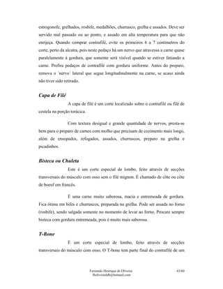 Fernando Henrique de Oliveira
fholiveiraldb@hotmail.com
43/60
estrogonofe, grelhados, rosbife, medalhões, churrasco, grelha e assados. Deve ser
servido mal passado ou ao ponto, e assado em alta temperatura para que não
enrijeça. Quando comprar contrafilé, evite os primeiros 6 a 7 centímetros do
corte, perto da alcatra, pois neste pedaço há um nervo que atravessa a carne quase
paralelamente à gordura, que somente será visível quando se estiver fatiando a
carne. Prefira pedaços de contrafilé com gordura uniforme. Antes do preparo,
remova o ´nervo´ lateral que segue longitudinalmente na carne, se acaso ainda
não tiver sido retirado.
Capa de Filé
A capa de filé é um corte localizado sobre o contrafilé ou filé de
costela na porção torácica.
Com textura desigual e grande quantidade de nervos, presta-se
bem para o preparo de carnes com molho que precisam de cozimento mais longo,
além de ensopados, refogados, assados, churrascos, preparo na grelha e
picadinhos.
Bisteca ou Chuleta
Este é um corte especial de lombo, feito através de secções
transversais do músculo com osso sem o filé mignon. É chamado de côte ou côte
de boeuf em francês.
É uma carne muito saborosa, macia e entremeada de gordura.
Fica ótima em bifes e churrascos, preparada na grelha. Pode ser assada no forno
(rosbife), sendo salgada somente no momento de levar ao forno. Procure sempre
bisteca com gordura entremeada, pois é muito mais saborosa.
T-Bone
É um corte especial de lombo, feito através de secções
transversais do músculo com osso. O T-bone tem parte final do contrafilé de um
 