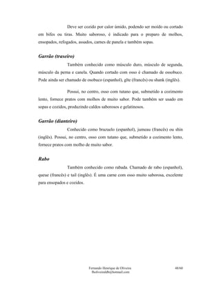 Fernando Henrique de Oliveira
fholiveiraldb@hotmail.com
48/60
Deve ser cozido por calor úmido, podendo ser moído ou cortado
em bifes ou tiras. Muito saboroso, é indicado para o preparo de molhos,
ensopados, refogados, assados, carnes de panela e também sopas.
Garrão (traseiro)
Também conhecido como músculo duro, músculo de segunda,
músculo da perna e canela. Quando cortado com osso é chamado de ossobuco.
Pode ainda ser chamado de osobuco (espanhol), gîte (francês) ou shank (inglês).
Possui, no centro, osso com tutano que, submetido a cozimento
lento, fornece pratos com molhos de muito sabor. Pode também ser usado em
sopas e cozidos, produzindo caldos saborosos e gelatinosos.
Garrão (dianteiro)
Conhecido como brazuelo (espanhol), jumeau (francês) ou shin
(inglês). Possui, no centro, osso com tutano que, submetido a cozimento lento,
fornece pratos com molho de muito sabor.
Rabo
Também conhecido como rabada. Chamado de rabo (espanhol),
queue (francês) e tail (inglês). É uma carne com osso muito saborosa, excelente
para ensopados e cozidos.
 