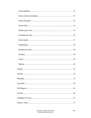 Fernando Henrique de Oliveira
fholiveiraldb@hotmail.com
5/60
Carne grelhada................................................................................................33
Carne cozida ou ensopada..............................................................................33
Carne de panela ..............................................................................................33
Carnes fritas....................................................................................................33
Molhos para carne ..........................................................................................33
Picadinho de carne..........................................................................................33
Carne moída ...................................................................................................33
Hambúrguer....................................................................................................34
Recheios de carne...........................................................................................34
Goulash...........................................................................................................34
Vitelo..............................................................................................................34
Marinar ...........................................................................................................34
Alcatra ...............................................................................................................35
Picanha ..............................................................................................................35
Maminha............................................................................................................35
Contrafilé...........................................................................................................36
Filé Mignon .......................................................................................................36
Costela ...............................................................................................................36
Fraldinha ou Vazio ............................................................................................37
Granito / Peito....................................................................................................37
 