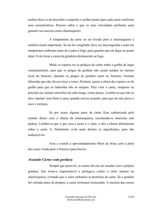 Fernando Henrique de Oliveira
fholiveiraldb@hotmail.com
55/60
melhor dica é a de descobrir e respeitar o melhor ponto para cada carne conforme
suas características. Procure saber o que os seus convidados preferem, para
garantir seu sucesso como churrasqueiro.
A temperatura da carne ao ser levada para a churrasqueira é
também muito importante. Se ela foi congelada, deve ser descongelada e estar em
temperatura ambiente antes de ir para o fogo, para garantir que ela fique no ponto
ideal. Evite levar a carne da geladeira diretamente ao fogo.
Mude os espetos ou os pedaços de carne sobre a grelha de lugar
constantemente, para que os pingos de gordura não caiam sempre no mesmo
local do braseiro. Quando os pingos de gordura caem no braseiro, formam
labaredas que não devem tocar a carne. Portanto, ajuste a altura dos espetos ou da
grelha para que as labaredas não as atinjam. Para virar a carne, temperar ou
pincelar use sempre utensílios de cabo longo, como pinças. Lembre-se que não se
deve 'apertar' nem furar a carne quando estiver assando, para que ela não perca o
suco e enrijeça.
Se por acaso alguma parte da carne ficar carbonizada pelo
contato direto com a chama da churrasqueira, recomenda-se descartar este
pedaço. Lembre-se que o que assa a carne é o calor, e não a chama diretamente
sobre a carne. E, finalmente, evite assar demais os ingredientes, para não
endurecê-los.
Asse a costela à aproximadamente 60cm da brasa com a parte
dos ossos virada para o braseiro (para baixo).
Assando Carne com gordura
Sempre que possível, as carnes devem ser assadas com a própria
gordura. Isto torna-a impermeável e protege-a contra o calor intenso na
churrasqueira, evitando que o calor carbonize as proteínas da carne. Se a gordura
for retirada antes do preparo, a carne terminará ressecando. A maioria das carnes
 