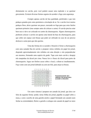 Fernando Henrique de Oliveira
fholiveiraldb@hotmail.com
57/60
diretamente no carvão, pois você poderá causar uma explosão e se queimar
gravemente. Existem diversas formas seguras de acender o fogo com segurança.
Compre apenas carvão de boa qualidade, preferindo o que tem
pedaços grandes pois estes permitem a circulação de ar. Se o carvão tiver muitos
pedaços finos, deixe queimar um pouco, mexendo no fogo para que estes farelos
queimem primeiro (mas sempre antes de colocar a carne). O carvão precisa estar
bem seco e deve ser colocado no centro da churrasqueira. Alguns churrasqueiros
preferem colocar o carvão em apenas uma lateral da base da churrasqueira, para
que sobre um espaço sem brasas que pode ser utilizado no caso de ser preciso
deslocar a carne para que não queime.
Uma das formas de se acender o braseiro é forrar a churrasqueira
com uma camada fina de carvão e preparar vários rolinhos de papel de jornal,
dispondo aproximadamente oito rolinhos em uma direção e oito perpendicular
aos mesmos, formando uma espécie de grade. Tape com mais carvão e despeje
três tampinhas da álcool por cima. Nunca leve o frasco de álcool para perto da
churrasqueira. Jogue um fósforo aceso sobre o local, e afaste-se imediatamente.
Faça vento com um jornal dobrado ou com um fole, para atiçar as brasas.
Um outro sistema é preparar um canudo de jornal, que deve ser
feito da seguinte forma: ponha várias folhas de jornal, papelão ou papel sobre a
mesa, e com o auxílio de uma garrafa enrole o papel formando um canudo (sem
fechar as extremidades). Retire a garrafa e coloque este canudo de papel no meio
 