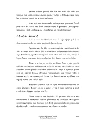 Fernando Henrique de Oliveira
fholiveiraldb@hotmail.com
60/60
Quanto à tábua, procure não usar uma tábua que tenha sido
utilizada para cortar alimentos crus ou mesmo vegetais ou frutas, pois esta é uma
boa prática que garante sua segurança alimentar.
Após a picanha estar assada, muitas pessoas gostam de fatiá-la
para servir. Se você é uma delas, comece sempre da ponta fina (início) para o
lado grosso (fim). Lembre-se que a picanha tem um formato triangular.
E depois do churrasco?
Após o final do churrasco, deixe o fogo apagar por si na
churrasqueira. Você pode ajudar espalhando bem as brasas.
Se o churrasco foi feito em uma área aberta, especialmente se foi
feito no campo, não vá embora sem ter a certeza de ter apagado completamente o
fogo. O melhor é jogar bastante água ou então cobrir bem com areia, até que as
brasas fiquem enterradas. Assim você evita o risco de provocar um incêndio.
Limpe a grelha, os espetos, as tábuas, facas e todo material
utilizado no churrasco imediatamente. Além de ser mais fácil, você evita que o
sal corroa e danifique seus acessórios de churrasco. Limpe os espetos e grelhas
com um escovão de aço, esfregando vigorosamente para remover todos os
resíduos, depois use uma esponja de aço com bastante sabão, seguida de uma
esponja normal com sabão e água.
Esperamos que estas dicas lhe sejam proveitosas e desejamos um
ótimo churrasco! Lembre-se que a carne bovina é muito saborosa e rende
excelentes refeições e confraternizações.
Nossa maneira tão brasileira de preparar churrasco está
conquistando os americanos, alemães, japoneses e até tailandeses. O sal grosso
como tempero único para churrasco pode deixá-los desconfiados no começo, mas
depois que eles experimentam nosso churrasco ficam encantados
 