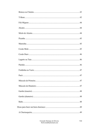 Fernando Henrique de Oliveira
fholiveiraldb@hotmail.com
7/60
Bisteca ou Chuleta.............................................................................................43
T-Bone...............................................................................................................43
Filé Mignon .......................................................................................................44
Alcatra ...............................................................................................................44
Miolo de Alcatra................................................................................................44
Picanha ..............................................................................................................45
Maminha............................................................................................................45
Coxão Mole .......................................................................................................45
Coxão Duro .......................................................................................................46
Lagarto ou Tatu .................................................................................................46
Patinho...............................................................................................................46
Fraldinha ou Vazio ............................................................................................47
Pacú ...................................................................................................................47
Músculo de Primeira..........................................................................................47
Músculo do Dianteiro........................................................................................47
Garrão (traseiro) ................................................................................................48
Garrão (dianteiro) ..............................................................................................48
Rabo...................................................................................................................48
Dicas para fazer um bom churrasco .....................................................................49
A Churrasqueira.................................................................................................49
 