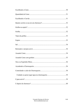 Fernando Henrique de Oliveira
fholiveiraldb@hotmail.com
8/60
Escolhendo a Carne ...........................................................................................50
Quantidade de Carne .........................................................................................51
Escolhendo o Carvão.........................................................................................51
Quanto carvão se usa em um churrasco?...........................................................52
Grelha ou espeto? ..............................................................................................52
Grelha ................................................................................................................52
Tipos de grelhas.................................................................................................53
Espeto ................................................................................................................53
Sal......................................................................................................................54
Retirando o sal para servir.................................................................................54
Assando Carne...................................................................................................54
Assando Carne com gordura .............................................................................55
Xixo ou Espetinho Misto...................................................................................56
Acendendo a Churrasqueira ..............................................................................56
Controlando o calor da Churrasqueira...............................................................58
Cuidado se quiser jogar água na churrasqueira..............................................59
E para servir?.....................................................................................................59
E depois do churrasco?......................................................................................60
 