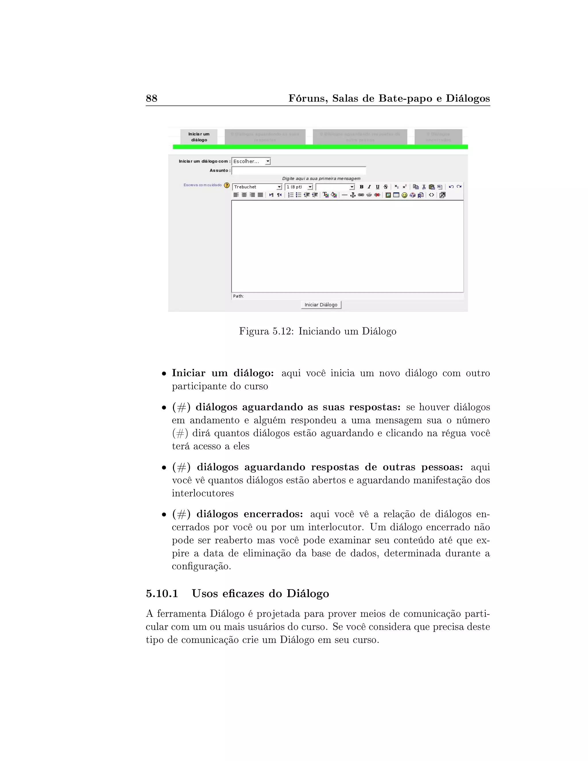 88 Fóruns, Salas de Bate-papo e Diálogos
Figura 5.12: Iniciando um Diálogo
 Iniciar um diálogo: aqui você inicia um novo diálogo com outro
participante do curso
 (#) diálogos aguardando as suas respostas: se houver diálogos
em andamento e alguém respondeu a uma mensagem sua o número
(#) dirá quantos diálogos estão aguardando e clicando na régua você
terá acesso a eles
 (#) diálogos aguardando respostas de outras pessoas: aqui
você vê quantos diálogos estão abertos e aguardando manifestação dos
interlocutores
 (#) diálogos encerrados: aqui você vê a relação de diálogos en-
cerrados por você ou por um interlocutor. Um diálogo encerrado não
pode ser reaberto mas você pode examinar seu conteúdo até que ex-
pire a data de eliminação da base de dados, determinada durante a
conguração.
5.10.1 Usos ecazes do Diálogo
A ferramenta Diálogo é projetada para prover meios de comunicação parti-
cular com um ou mais usuários do curso. Se você considera que precisa deste
tipo de comunicação crie um Diálogo em seu curso.
 