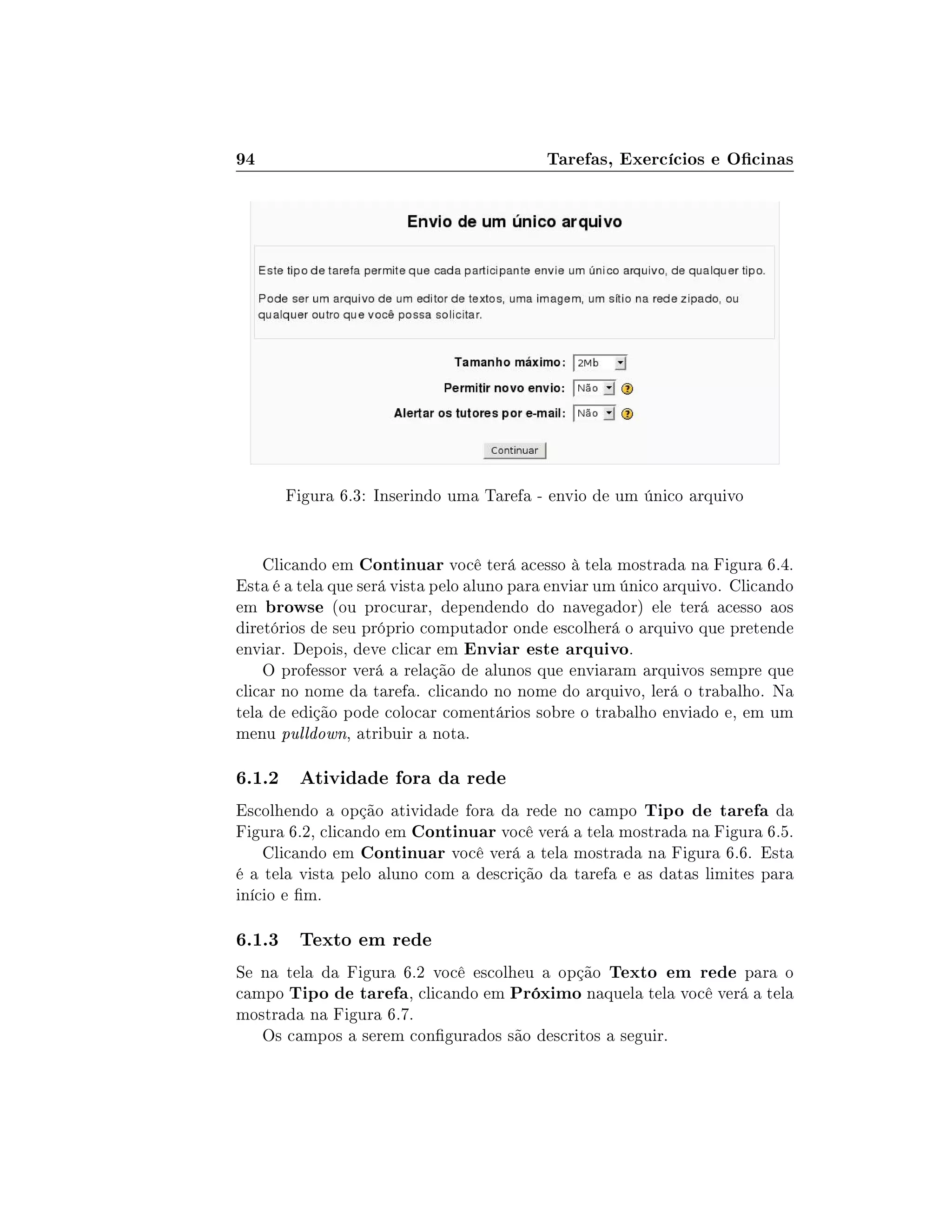 94 Tarefas, Exercícios e Ocinas
Figura 6.3: Inserindo uma Tarefa - envio de um único arquivo
Clicando em Continuar você terá acesso à tela mostrada na Figura 6.4.
Esta é a tela que será vista pelo aluno para enviar um único arquivo. Clicando
em browse (ou procurar, dependendo do navegador) ele terá acesso aos
diretórios de seu próprio computador onde escolherá o arquivo que pretende
enviar. Depois, deve clicar em Enviar este arquivo.
O professor verá a relação de alunos que enviaram arquivos sempre que
clicar no nome da tarefa. clicando no nome do arquivo, lerá o trabalho. Na
tela de edição pode colocar comentários sobre o trabalho enviado e, em um
menu pulldown, atribuir a nota.
6.1.2 Atividade fora da rede
Escolhendo a opção atividade fora da rede no campo Tipo de tarefa da
Figura 6.2, clicando em Continuar você verá a tela mostrada na Figura 6.5.
Clicando em Continuar você verá a tela mostrada na Figura 6.6. Esta
é a tela vista pelo aluno com a descrição da tarefa e as datas limites para
início e m.
6.1.3 Texto em rede
Se na tela da Figura 6.2 você escolheu a opção Texto em rede para o
campo Tipo de tarefa, clicando em Próximo naquela tela você verá a tela
mostrada na Figura 6.7.
Os campos a serem congurados são descritos a seguir.
 