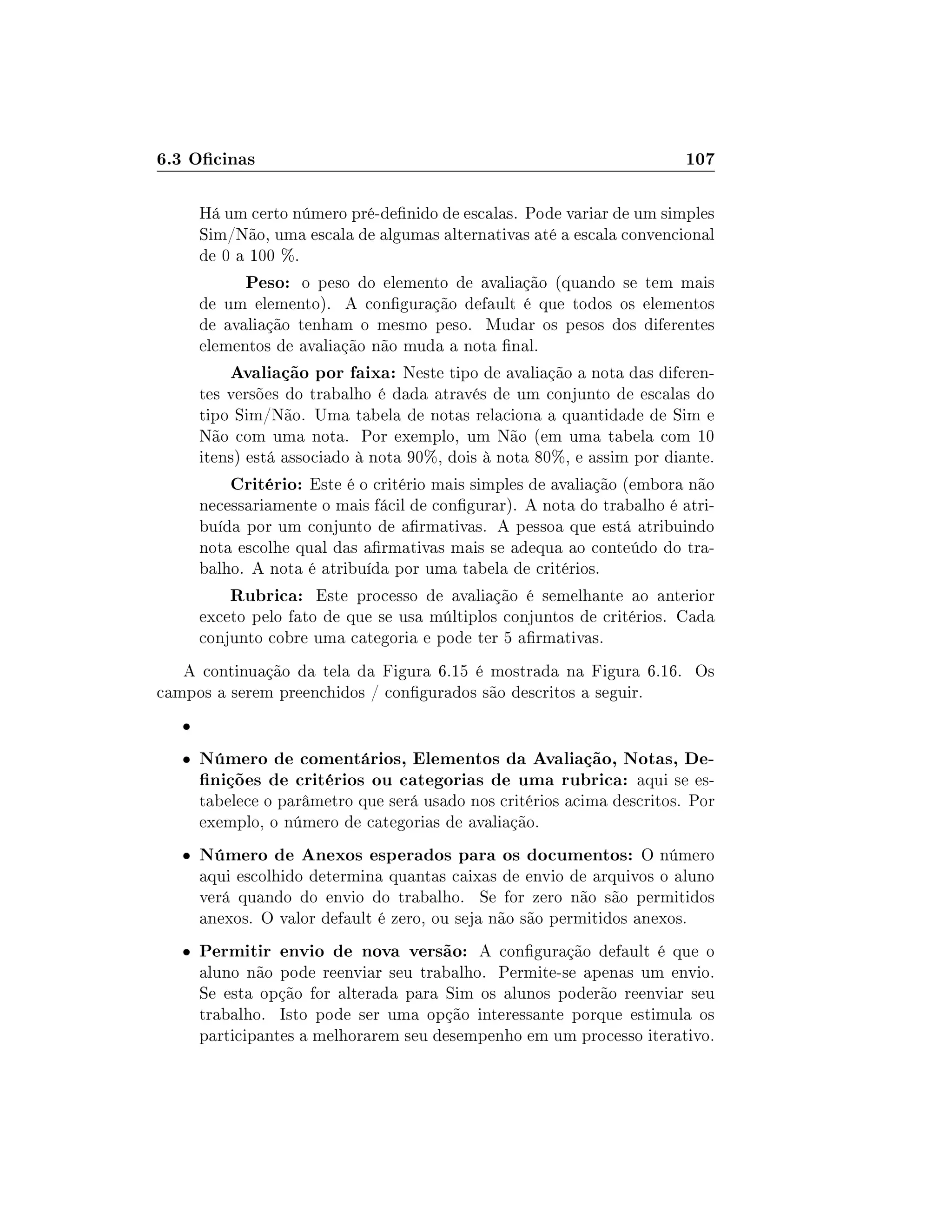 6.3 Ocinas 107
Há um certo número pré-denido de escalas. Pode variar de um simples
Sim/Não, uma escala de algumas alternativas até a escala convencional
de 0 a 100 %.
Peso: o peso do elemento de avaliação (quando se tem mais
de um elemento). A conguração default é que todos os elementos
de avaliação tenham o mesmo peso. Mudar os pesos dos diferentes
elementos de avaliação não muda a nota nal.
Avaliação por faixa: Neste tipo de avaliação a nota das diferen-
tes versões do trabalho é dada através de um conjunto de escalas do
tipo Sim/Não. Uma tabela de notas relaciona a quantidade de Sim e
Não com uma nota. Por exemplo, um Não (em uma tabela com 10
itens) está associado à nota 90%, dois à nota 80%, e assim por diante.
Critério: Este é o critério mais simples de avaliação (embora não
necessariamente o mais fácil de congurar). A nota do trabalho é atri-
buída por um conjunto de armativas. A pessoa que está atribuindo
nota escolhe qual das armativas mais se adequa ao conteúdo do tra-
balho. A nota é atribuída por uma tabela de critérios.
Rubrica: Este processo de avaliação é semelhante ao anterior
exceto pelo fato de que se usa múltiplos conjuntos de critérios. Cada
conjunto cobre uma categoria e pode ter 5 armativas.
A continuação da tela da Figura 6.15 é mostrada na Figura 6.16. Os
campos a serem preenchidos / congurados são descritos a seguir.

 Número de comentários, Elementos da Avaliação, Notas, De-
nições de critérios ou categorias de uma rubrica: aqui se es-
tabelece o parâmetro que será usado nos critérios acima descritos. Por
exemplo, o número de categorias de avaliação.
 Número de Anexos esperados para os documentos: O número
aqui escolhido determina quantas caixas de envio de arquivos o aluno
verá quando do envio do trabalho. Se for zero não são permitidos
anexos. O valor default é zero, ou seja não são permitidos anexos.
 Permitir envio de nova versão: A conguração default é que o
aluno não pode reenviar seu trabalho. Permite-se apenas um envio.
Se esta opção for alterada para Sim os alunos poderão reenviar seu
trabalho. Isto pode ser uma opção interessante porque estimula os
participantes a melhorarem seu desempenho em um processo iterativo.
 