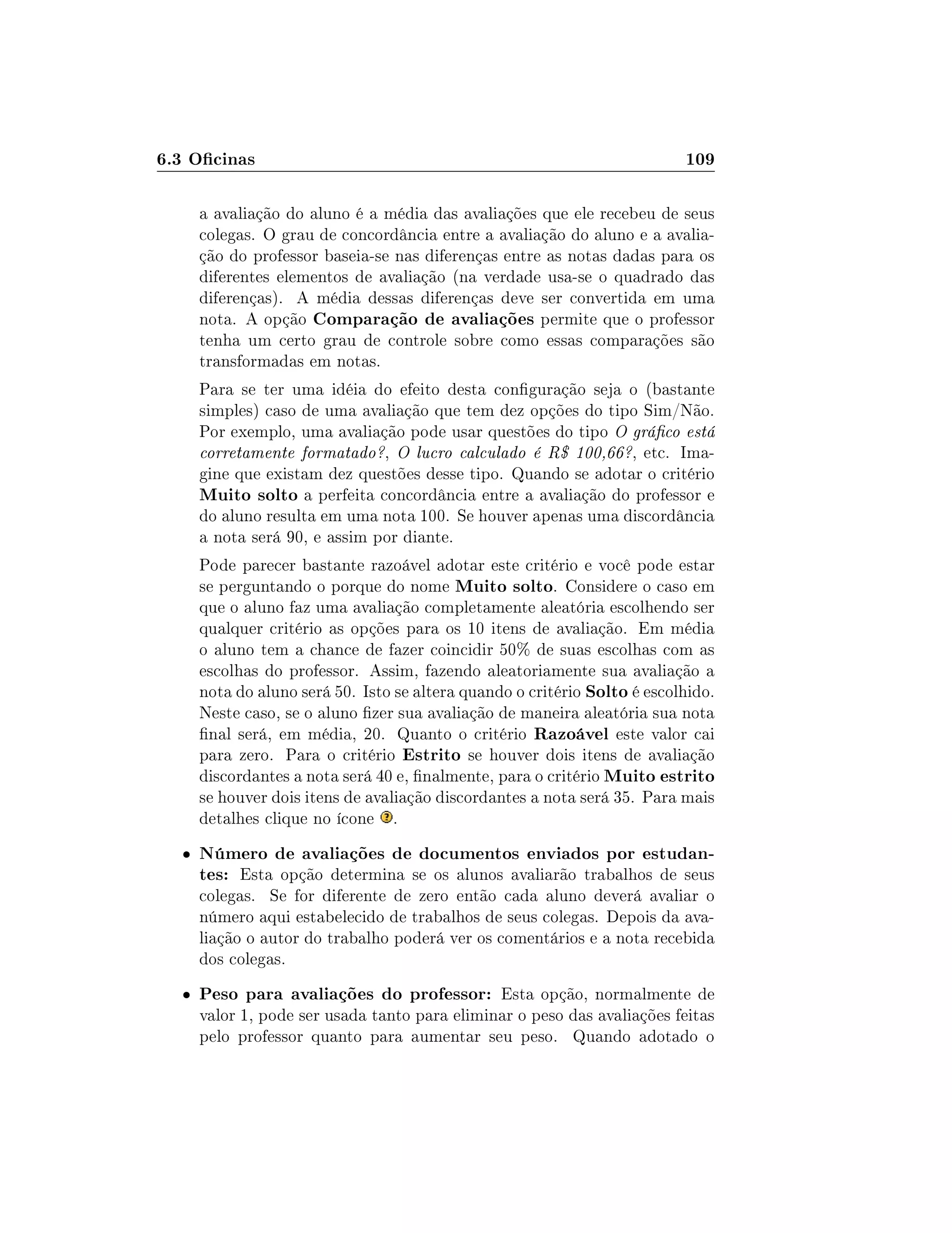 6.3 Ocinas 109
a avaliação do aluno é a média das avaliações que ele recebeu de seus
colegas. O grau de concordância entre a avaliação do aluno e a avalia-
ção do professor baseia-se nas diferenças entre as notas dadas para os
diferentes elementos de avaliação (na verdade usa-se o quadrado das
diferenças). A média dessas diferenças deve ser convertida em uma
nota. A opção Comparação de avaliações permite que o professor
tenha um certo grau de controle sobre como essas comparações são
transformadas em notas.
Para se ter uma idéia do efeito desta conguração seja o (bastante
simples) caso de uma avaliação que tem dez opções do tipo Sim/Não.
Por exemplo, uma avaliação pode usar questões do tipo O gráco está
corretamente formatado?, O lucro calculado é R$ 100,66?, etc. Ima-
gine que existam dez questões desse tipo. Quando se adotar o critério
Muito solto a perfeita concordância entre a avaliação do professor e
do aluno resulta em uma nota 100. Se houver apenas uma discordância
a nota será 90, e assim por diante.
Pode parecer bastante razoável adotar este critério e você pode estar
se perguntando o porque do nome Muito solto. Considere o caso em
que o aluno faz uma avaliação completamente aleatória escolhendo ser
qualquer critério as opções para os 10 itens de avaliação. Em média
o aluno tem a chance de fazer coincidir 50% de suas escolhas com as
escolhas do professor. Assim, fazendo aleatoriamente sua avaliação a
nota do aluno será 50. Isto se altera quando o critério Solto é escolhido.
Neste caso, se o aluno zer sua avaliação de maneira aleatória sua nota
nal será, em média, 20. Quanto o critério Razoável este valor cai
para zero. Para o critério Estrito se houver dois itens de avaliação
discordantes a nota será 40 e, nalmente, para o critério Muito estrito
se houver dois itens de avaliação discordantes a nota será 35. Para mais
detalhes clique no ícone .
 Número de avaliações de documentos enviados por estudan-
tes: Esta opção determina se os alunos avaliarão trabalhos de seus
colegas. Se for diferente de zero então cada aluno deverá avaliar o
número aqui estabelecido de trabalhos de seus colegas. Depois da ava-
liação o autor do trabalho poderá ver os comentários e a nota recebida
dos colegas.
 Peso para avaliações do professor: Esta opção, normalmente de
valor 1, pode ser usada tanto para eliminar o peso das avaliações feitas
pelo professor quanto para aumentar seu peso. Quando adotado o
 