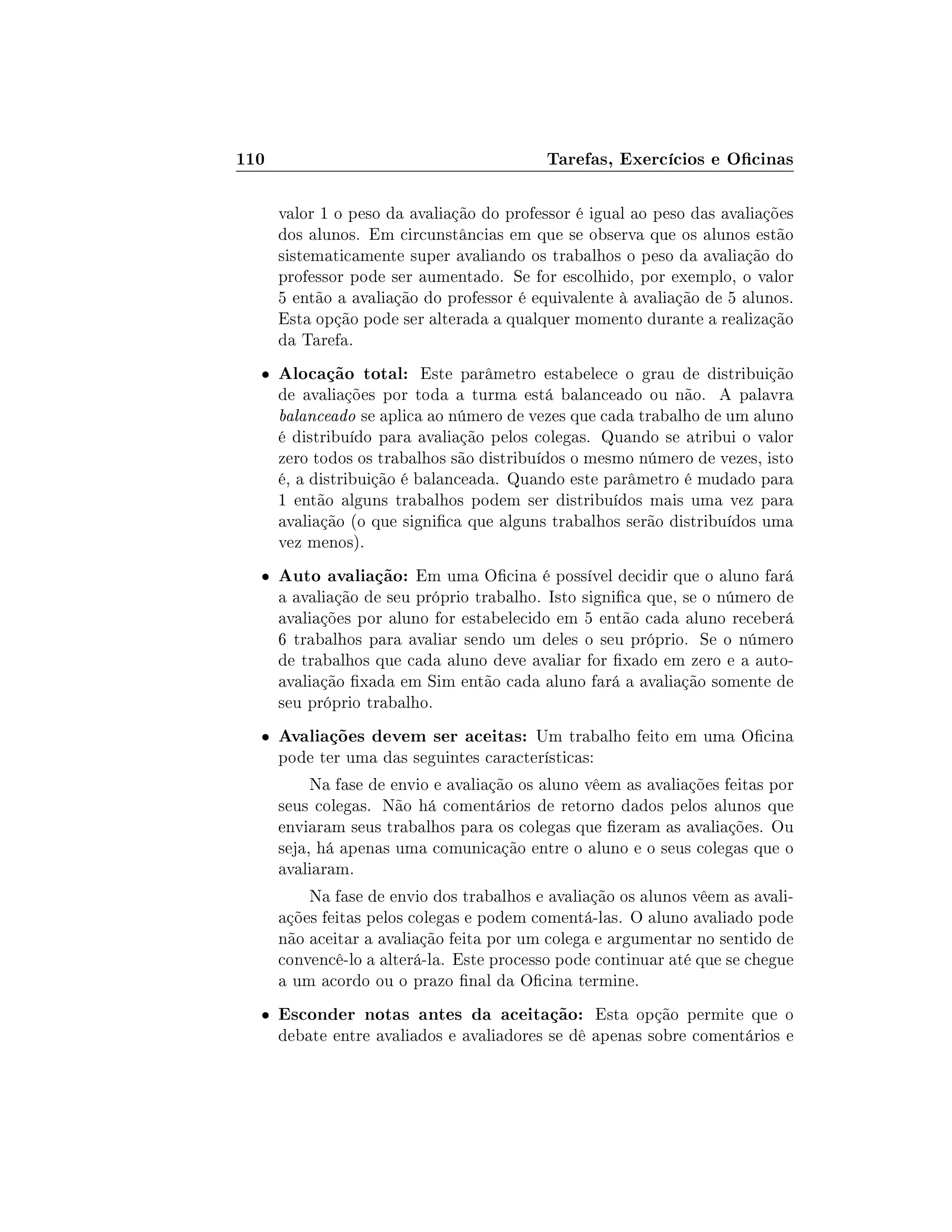 110 Tarefas, Exercícios e Ocinas
valor 1 o peso da avaliação do professor é igual ao peso das avaliações
dos alunos. Em circunstâncias em que se observa que os alunos estão
sistematicamente super avaliando os trabalhos o peso da avaliação do
professor pode ser aumentado. Se for escolhido, por exemplo, o valor
5 então a avaliação do professor é equivalente à avaliação de 5 alunos.
Esta opção pode ser alterada a qualquer momento durante a realização
da Tarefa.
 Alocação total: Este parâmetro estabelece o grau de distribuição
de avaliações por toda a turma está balanceado ou não. A palavra
balanceado se aplica ao número de vezes que cada trabalho de um aluno
é distribuído para avaliação pelos colegas. Quando se atribui o valor
zero todos os trabalhos são distribuídos o mesmo número de vezes, isto
é, a distribuição é balanceada. Quando este parâmetro é mudado para
1 então alguns trabalhos podem ser distribuídos mais uma vez para
avaliação (o que signica que alguns trabalhos serão distribuídos uma
vez menos).
 Auto avaliação: Em uma Ocina é possível decidir que o aluno fará
a avaliação de seu próprio trabalho. Isto signica que, se o número de
avaliações por aluno for estabelecido em 5 então cada aluno receberá
6 trabalhos para avaliar sendo um deles o seu próprio. Se o número
de trabalhos que cada aluno deve avaliar for xado em zero e a auto-
avaliação xada em Sim então cada aluno fará a avaliação somente de
seu próprio trabalho.
 Avaliações devem ser aceitas: Um trabalho feito em uma Ocina
pode ter uma das seguintes características:
Na fase de envio e avaliação os aluno vêem as avaliações feitas por
seus colegas. Não há comentários de retorno dados pelos alunos que
enviaram seus trabalhos para os colegas que zeram as avaliações. Ou
seja, há apenas uma comunicação entre o aluno e o seus colegas que o
avaliaram.
Na fase de envio dos trabalhos e avaliação os alunos vêem as avali-
ações feitas pelos colegas e podem comentá-las. O aluno avaliado pode
não aceitar a avaliação feita por um colega e argumentar no sentido de
convencê-lo a alterá-la. Este processo pode continuar até que se chegue
a um acordo ou o prazo nal da Ocina termine.
 Esconder notas antes da aceitação: Esta opção permite que o
debate entre avaliados e avaliadores se dê apenas sobre comentários e
 