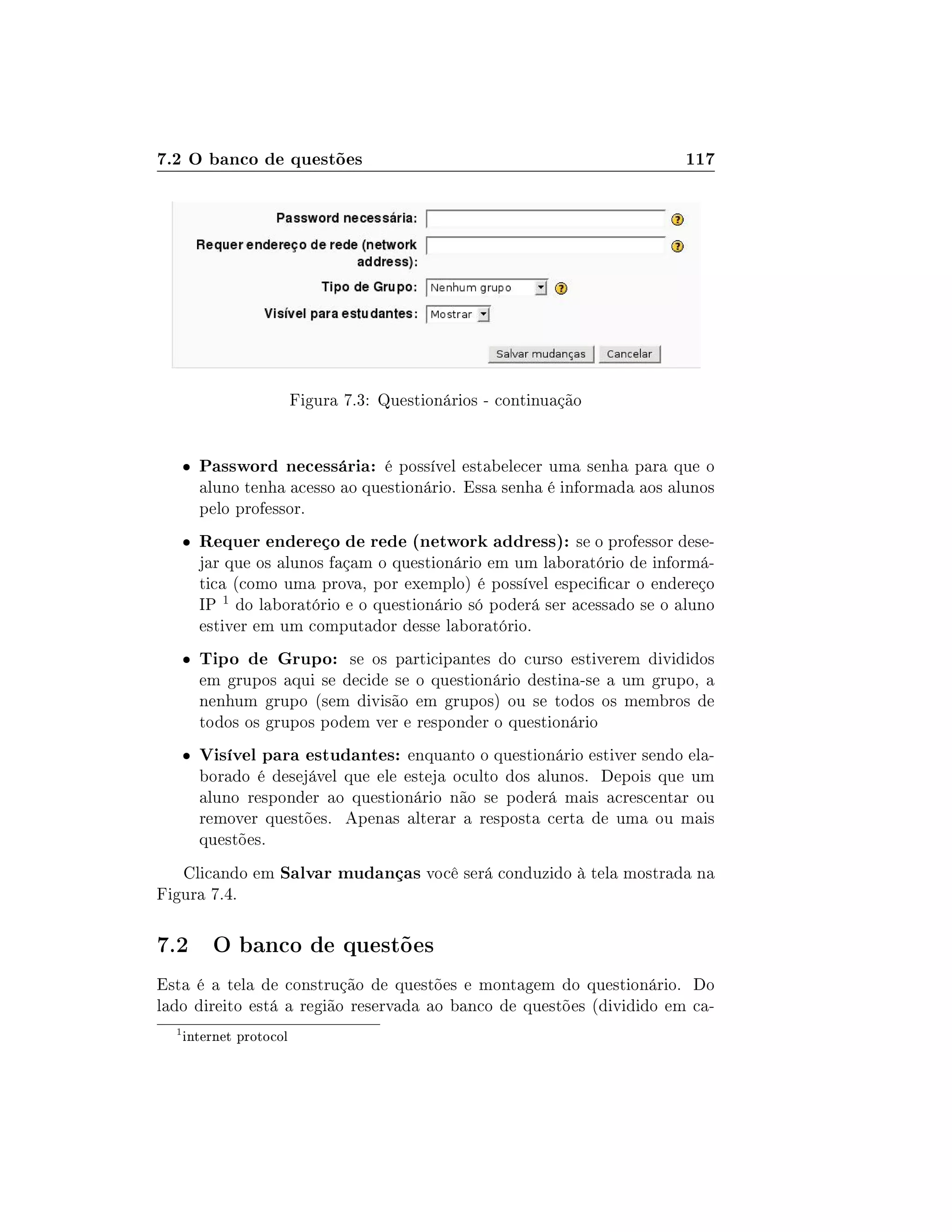 7.2 O banco de questões 117
Figura 7.3: Questionários - continuação
 Password necessária: é possível estabelecer uma senha para que o
aluno tenha acesso ao questionário. Essa senha é informada aos alunos
pelo professor.
 Requer endereço de rede (network address): se o professor dese-
jar que os alunos façam o questionário em um laboratório de informá-
tica (como uma prova, por exemplo) é possível especicar o endereço
IP 1 do laboratório e o questionário só poderá ser acessado se o aluno
estiver em um computador desse laboratório.
 Tipo de Grupo: se os participantes do curso estiverem divididos
em grupos aqui se decide se o questionário destina-se a um grupo, a
nenhum grupo (sem divisão em grupos) ou se todos os membros de
todos os grupos podem ver e responder o questionário
 Visível para estudantes: enquanto o questionário estiver sendo ela-
borado é desejável que ele esteja oculto dos alunos. Depois que um
aluno responder ao questionário não se poderá mais acrescentar ou
remover questões. Apenas alterar a resposta certa de uma ou mais
questões.
Clicando em Salvar mudanças você será conduzido à tela mostrada na
Figura 7.4.
7.2 O banco de questões
Esta é a tela de construção de questões e montagem do questionário. Do
lado direito está a região reservada ao banco de questões (dividido em ca-
1
internet protocol
 