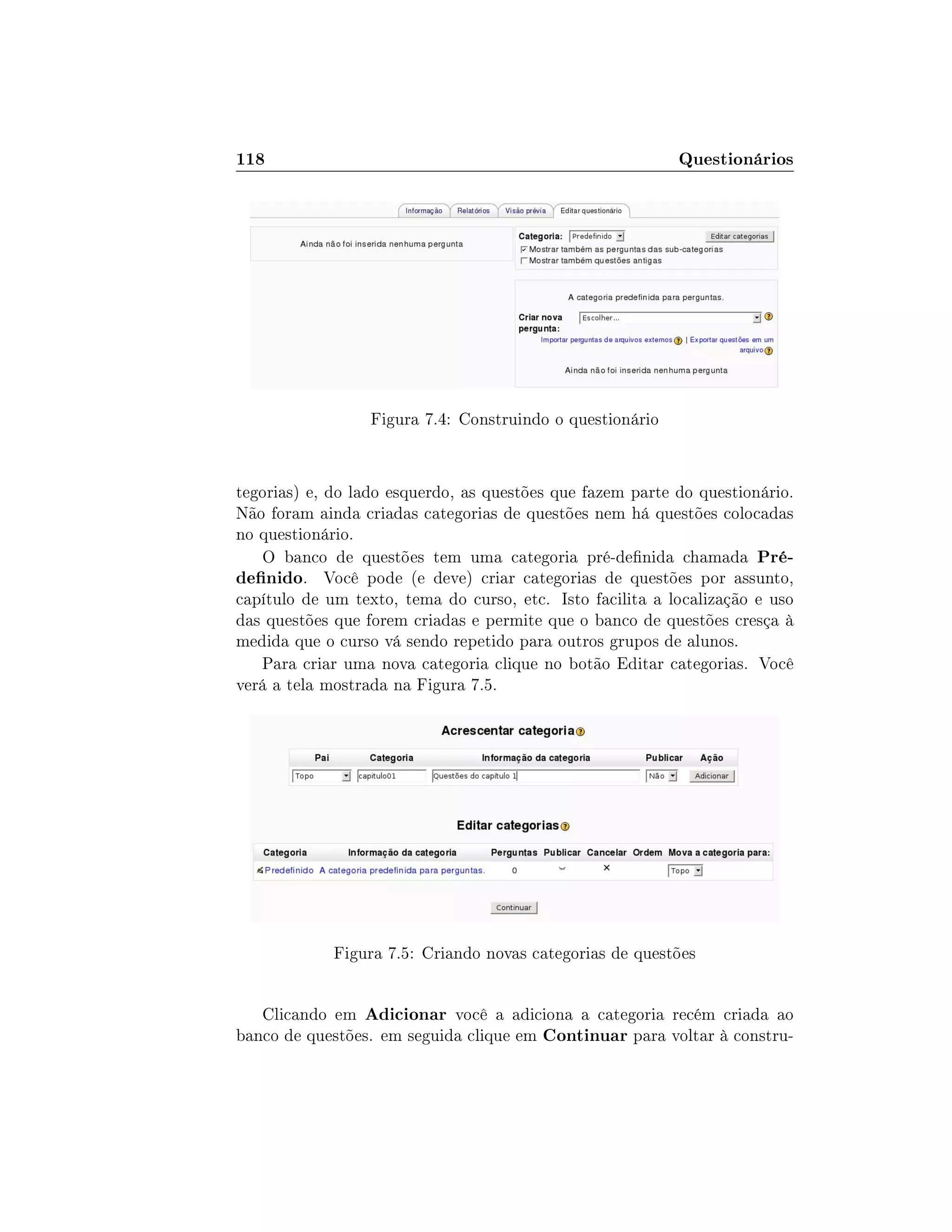 118 Questionários
Figura 7.4: Construindo o questionário
tegorias) e, do lado esquerdo, as questões que fazem parte do questionário.
Não foram ainda criadas categorias de questões nem há questões colocadas
no questionário.
O banco de questões tem uma categoria pré-denida chamada Pré-
denido. Você pode (e deve) criar categorias de questões por assunto,
capítulo de um texto, tema do curso, etc. Isto facilita a localização e uso
das questões que forem criadas e permite que o banco de questões cresça à
medida que o curso vá sendo repetido para outros grupos de alunos.
Para criar uma nova categoria clique no botão Editar categorias. Você
verá a tela mostrada na Figura 7.5.
Figura 7.5: Criando novas categorias de questões
Clicando em Adicionar você a adiciona a categoria recém criada ao
banco de questões. em seguida clique em Continuar para voltar à constru-
 