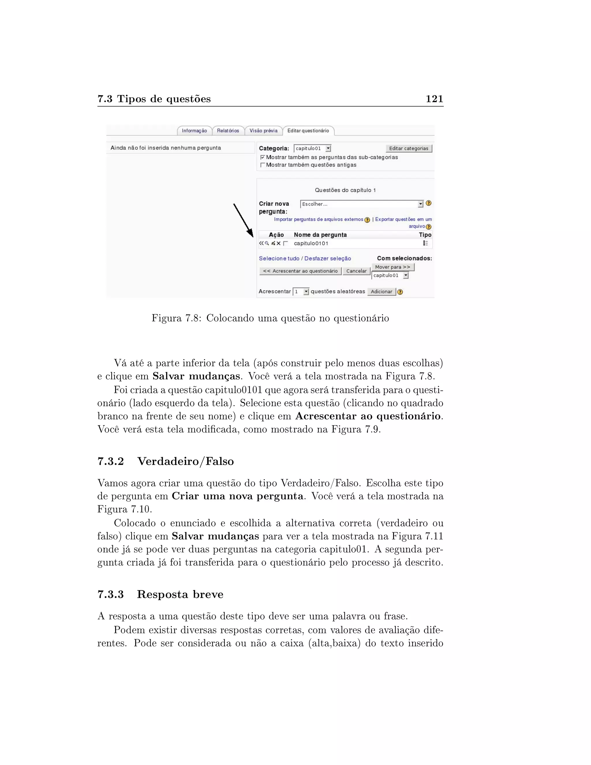 7.3 Tipos de questões 121
Figura 7.8: Colocando uma questão no questionário
Vá até a parte inferior da tela (após construir pelo menos duas escolhas)
e clique em Salvar mudanças. Você verá a tela mostrada na Figura 7.8.
Foi criada a questão capitulo0101 que agora será transferida para o questi-
onário (lado esquerdo da tela). Selecione esta questão (clicando no quadrado
branco na frente de seu nome) e clique em Acrescentar ao questionário.
Você verá esta tela modicada, como mostrado na Figura 7.9.
7.3.2 Verdadeiro/Falso
Vamos agora criar uma questão do tipo Verdadeiro/Falso. Escolha este tipo
de pergunta em Criar uma nova pergunta. Você verá a tela mostrada na
Figura 7.10.
Colocado o enunciado e escolhida a alternativa correta (verdadeiro ou
falso) clique em Salvar mudanças para ver a tela mostrada na Figura 7.11
onde já se pode ver duas perguntas na categoria capitulo01. A segunda per-
gunta criada já foi transferida para o questionário pelo processo já descrito.
7.3.3 Resposta breve
A resposta a uma questão deste tipo deve ser uma palavra ou frase.
Podem existir diversas respostas corretas, com valores de avaliação dife-
rentes. Pode ser considerada ou não a caixa (alta,baixa) do texto inserido
 